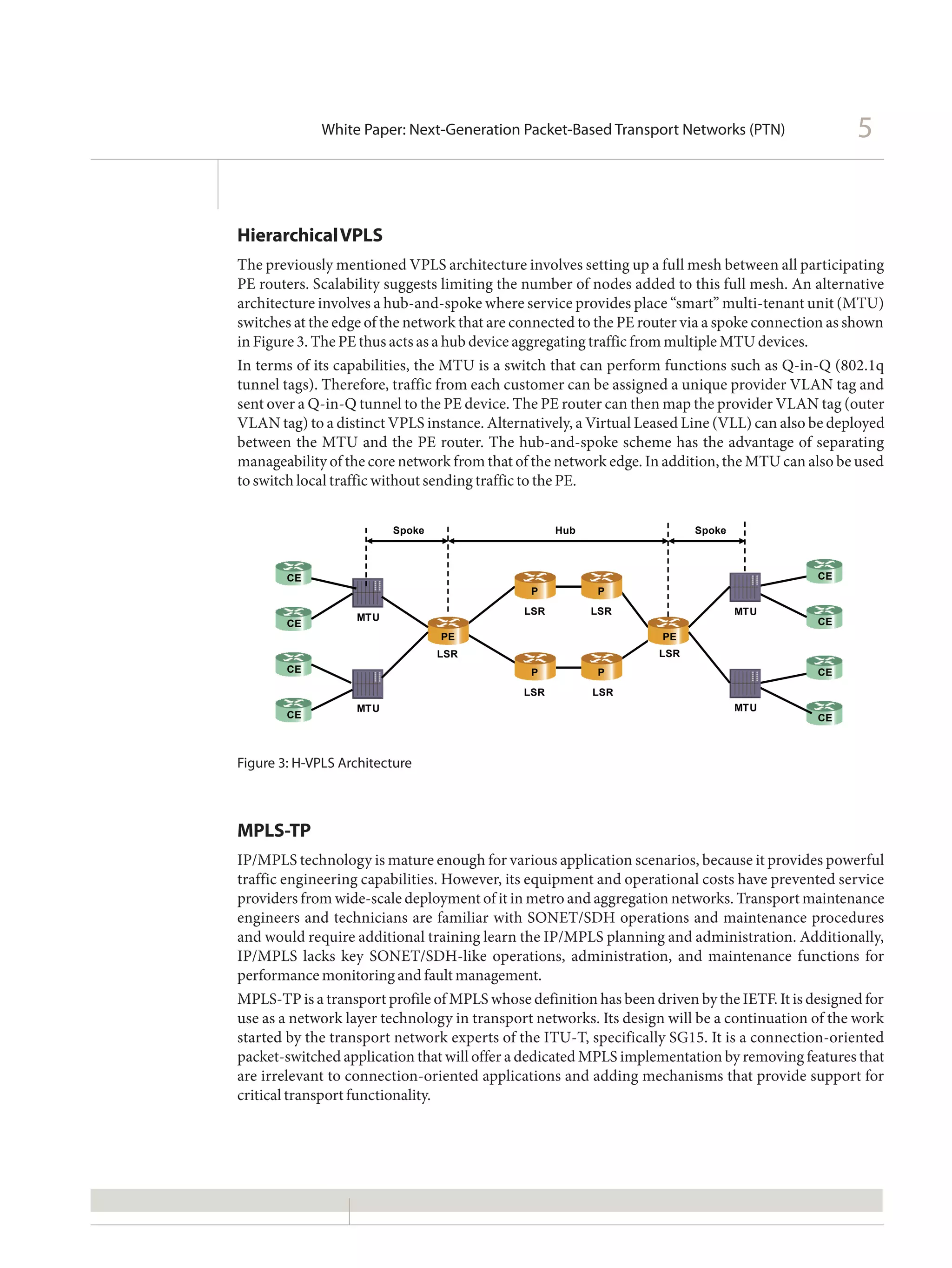 White Paper: Next-Generation Packet-Based Transport Networks (PTN)                   5


Hierarchical VPLS
The previously mentioned VPLS architecture involves setting up a full mesh between all participating
PE routers. Scalability suggests limiting the number of nodes added to this full mesh. An alternative
architecture involves a hub-and-spoke where service provides place “smart” multi-tenant unit (MTU)
switches at the edge of the network that are connected to the PE router via a spoke connection as shown
in Figure 3. The PE thus acts as a hub device aggregating traffic from multiple MTU devices.
In terms of its capabilities, the MTU is a switch that can perform functions such as Q-in-Q (802.1q
tunnel tags). Therefore, traffic from each customer can be assigned a unique provider VLAN tag and
sent over a Q-in-Q tunnel to the PE device. The PE router can then map the provider VLAN tag (outer
VLAN tag) to a distinct VPLS instance. Alternatively, a Virtual Leased Line (VLL) can also be deployed
between the MTU and the PE router. The hub-and-spoke scheme has the advantage of separating
manageability of the core network from that of the network edge. In addition, the MTU can also be used
to switch local traffic without sending traffic to the PE.


                         Spoke                     Hub                   Spoke



        CE                                                                                  CE
                                              P          P
                                             LSR         LSR                     MTU
                   MTU                                                                      CE
        CE
                                 PE                                PE
                                 LSR                               LSR
        CE                                    P          P                                  CE
                                             LSR         LSR
                   MTU                                                           MTU
        CE                                                                                  CE



Figure 3: H-VPLS Architecture



MPLS-TP
IP/MPLS technology is mature enough for various application scenarios, because it provides powerful
traffic engineering capabilities. However, its equipment and operational costs have prevented service
providers from wide-scale deployment of it in metro and aggregation networks. Transport maintenance
engineers and technicians are familiar with SONET/SDH operations and maintenance procedures
and would require additional training learn the IP/MPLS planning and administration. Additionally,
IP/MPLS lacks key SONET/SDH-like operations, administration, and maintenance functions for
performance monitoring and fault management.
MPLS-TP is a transport profile of MPLS whose definition has been driven by the IETF. It is designed for
use as a network layer technology in transport networks. Its design will be a continuation of the work
started by the transport network experts of the ITU-T, specifically SG15. It is a connection-oriented
packet-switched application that will offer a dedicated MPLS implementation by removing features that
are irrelevant to connection-oriented applications and adding mechanisms that provide support for
critical transport functionality.
 