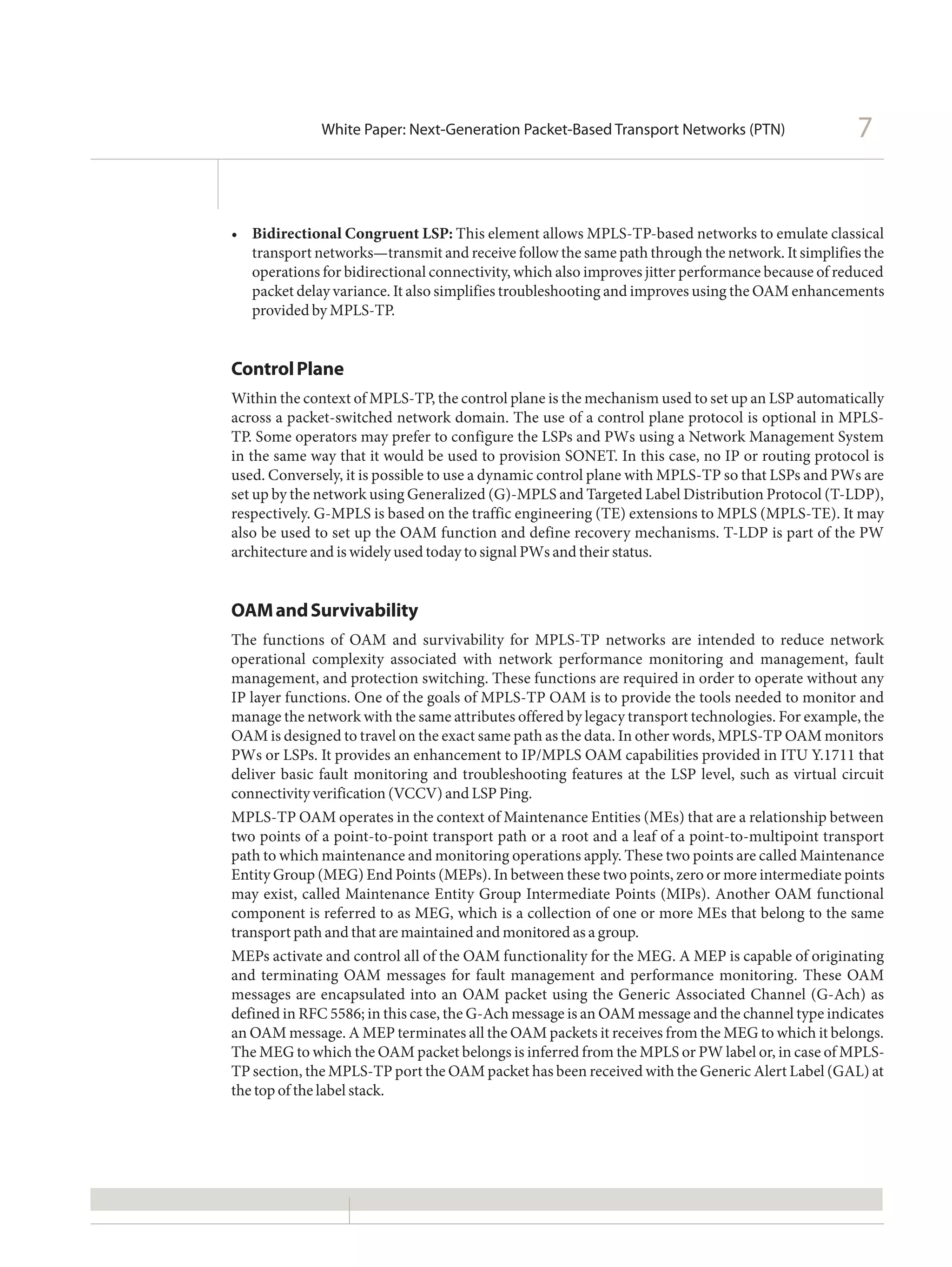 White Paper: Next-Generation Packet-Based Transport Networks (PTN)                  7


•	 Bidirectional Congruent LSP: This element allows MPLS-TP-based networks to emulate classical
   transport networks—transmit and receive follow the same path through the network. It simplifies the
   operations for bidirectional connectivity, which also improves jitter performance because of reduced
   packet delay variance. It also simplifies troubleshooting and improves using the OAM enhancements
   provided by MPLS-TP.


Control Plane
Within the context of MPLS-TP, the control plane is the mechanism used to set up an LSP automatically
across a packet-switched network domain. The use of a control plane protocol is optional in MPLS-
TP. Some operators may prefer to configure the LSPs and PWs using a Network Management System
in the same way that it would be used to provision SONET. In this case, no IP or routing protocol is
used. Conversely, it is possible to use a dynamic control plane with MPLS-TP so that LSPs and PWs are
set up by the network using Generalized (G)-MPLS and Targeted Label Distribution Protocol (T-LDP),
respectively. G-MPLS is based on the traffic engineering (TE) extensions to MPLS (MPLS-TE). It may
also be used to set up the OAM function and define recovery mechanisms. T-LDP is part of the PW
architecture and is widely used today to signal PWs and their status.


OAM and Survivability
The functions of OAM and survivability for MPLS-TP networks are intended to reduce network
operational complexity associated with network performance monitoring and management, fault
management, and protection switching. These functions are required in order to operate without any
IP layer functions. One of the goals of MPLS-TP OAM is to provide the tools needed to monitor and
manage the network with the same attributes offered by legacy transport technologies. For example, the
OAM is designed to travel on the exact same path as the data. In other words, MPLS-TP OAM monitors
PWs or LSPs. It provides an enhancement to IP/MPLS OAM capabilities provided in ITU Y.1711 that
deliver basic fault monitoring and troubleshooting features at the LSP level, such as virtual circuit
connectivity verification (VCCV) and LSP Ping.
MPLS-TP OAM operates in the context of Maintenance Entities (MEs) that are a relationship between
two points of a point-to-point transport path or a root and a leaf of a point-to-multipoint transport
path to which maintenance and monitoring operations apply. These two points are called Maintenance
Entity Group (MEG) End Points (MEPs). In between these two points, zero or more intermediate points
may exist, called Maintenance Entity Group Intermediate Points (MIPs). Another OAM functional
component is referred to as MEG, which is a collection of one or more MEs that belong to the same
transport path and that are maintained and monitored as a group.
MEPs activate and control all of the OAM functionality for the MEG. A MEP is capable of originating
and terminating OAM messages for fault management and performance monitoring. These OAM
messages are encapsulated into an OAM packet using the Generic Associated Channel (G-Ach) as
defined in RFC 5586; in this case, the G-Ach message is an OAM message and the channel type indicates
an OAM message. A MEP terminates all the OAM packets it receives from the MEG to which it belongs.
The MEG to which the OAM packet belongs is inferred from the MPLS or PW label or, in case of MPLS-
TP section, the MPLS-TP port the OAM packet has been received with the Generic Alert Label (GAL) at
the top of the label stack.
 