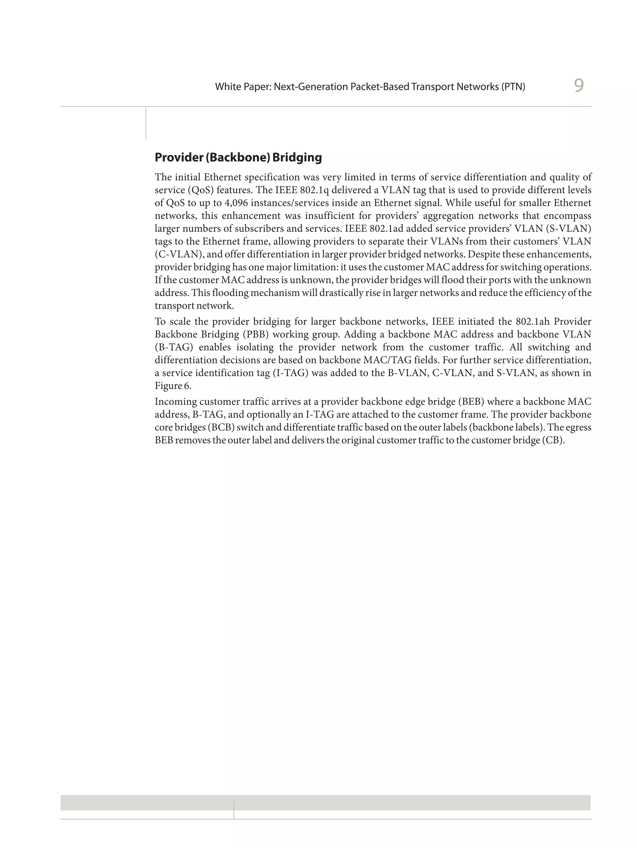 White Paper: Next-Generation Packet-Based Transport Networks (PTN)                      9


Provider (Backbone) Bridging
The initial Ethernet specification was very limited in terms of service differentiation and quality of
service (QoS) features. The IEEE 802.1q delivered a VLAN tag that is used to provide different levels
of QoS to up to 4,096 instances/services inside an Ethernet signal. While useful for smaller Ethernet
networks, this enhancement was insufficient for providers’ aggregation networks that encompass
larger numbers of subscribers and services. IEEE 802.1ad added service providers’ VLAN (S-VLAN)
tags to the Ethernet frame, allowing providers to separate their VLANs from their customers’ VLAN
(C-VLAN), and offer differentiation in larger provider bridged networks. Despite these enhancements,
provider bridging has one major limitation: it uses the customer MAC address for switching operations.
If the customer MAC address is unknown, the provider bridges will flood their ports with the unknown
address. This flooding mechanism will drastically rise in larger networks and reduce the efficiency of the
transport network.
To scale the provider bridging for larger backbone networks, IEEE initiated the 802.1ah Provider
Backbone Bridging (PBB) working group. Adding a backbone MAC address and backbone VLAN
(B-TAG) enables isolating the provider network from the customer traffic. All switching and
differentiation decisions are based on backbone MAC/TAG fields. For further service differentiation,
a service identification tag (I-TAG) was added to the B-VLAN, C-VLAN, and S-VLAN, as shown in
Figure 6.
Incoming customer traffic arrives at a provider backbone edge bridge (BEB) where a backbone MAC
address, B-TAG, and optionally an I-TAG are attached to the customer frame. The provider backbone
core bridges (BCB) switch and differentiate traffic based on the outer labels (backbone labels). The egress
BEB removes the outer label and delivers the original customer traffic to the customer bridge (CB).
 