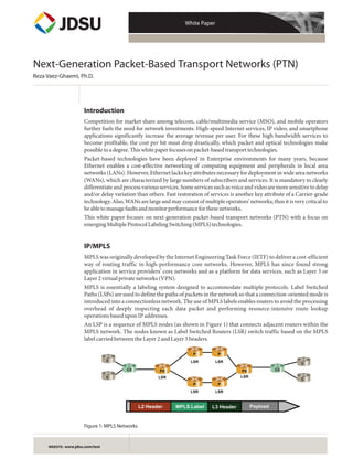 White Paper




Next-Generation Packet-Based Transport Networks (PTN)
Reza Vaez-Ghaemi, Ph.D.




                      Introduction
                      Competition for market share among telecom, cable/multimedia service (MSO), and mobile operators
                      further fuels the need for network investments. High-speed Internet services, IP video, and smartphone
                      applications significantly increase the average revenue per user. For these high bandwidth services to
                      become profitable, the cost per bit must drop drastically, which packet and optical technologies make
                      possible to a degree. This white paper focuses on packet-based transport technologies.
                      Packet-based technologies have been deployed in Enterprise environments for many years, because
                      Ethernet enables a cost-effective networking of computing equipment and peripherals in local area
                      networks (LANs). However, Ethernet lacks key attributes necessary for deployment in wide area networks
                      (WANs), which are characterized by large numbers of subscribers and services. It is mandatory to clearly
                      differentiate and process various services. Some services such as voice and video are more sensitive to delay
                      and/or delay variation than others. Fast restoration of services is another key attribute of a Carrier-grade
                      technology. Also, WANs are large and may consist of multiple operators’ networks; thus it is very critical to
                      be able to manage faults and monitor performance for these networks.
                      This white paper focuses on next-generation packet-based transport networks (PTN) with a focus on
                      emerging Multiple Protocol Labeling Switching (MPLS) technologies.


                      IP/MPLS
                      MPLS was originally developed by the Internet Engineering Task Force (IETF) to deliver a cost-efficient
                      way of routing traffic in high-performance core networks. However, MPLS has since found strong
                      application in service providers’ core networks and as a platform for data services, such as Layer 3 or
                      Layer 2 virtual private networks (VPN).
                      MPLS is essentially a labeling system designed to accommodate multiple protocols. Label Switched
                      Paths (LSPs) are used to define the paths of packets in the network so that a connection-oriented mode is
                      introduced into a connectionless network. The use of MPLS labels enables routers to avoid the processing
                      overhead of deeply inspecting each data packet and performing resource-intensive route lookup
                      operations based upon IP addresses.
                      An LSP is a sequence of MPLS nodes (as shown in Figure 1) that connects adjacent routers within the
                      MPLS network. The nodes known as Label Switched Routers (LSR) switch traffic based on the MPLS
                      label carried between the Layer 2 and Layer 3 headers.

                                                                      P          P
                                  C                                  LSR         LSR
                                                                                                                       C
                                         CE            PE                                    PE             CE

                                  C                    LSR                                  LSR
                                                                                                                       C
                                                                      P          P
                                                                     LSR         LSR



                                                L2 Header     MPLS Label       L3 Header          Payload


                      Figure 1: MPLS Networks


     WEBSITE: www.jdsu.com/test
 