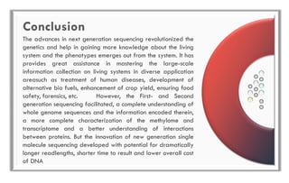 Conclusion
The advances in next generation sequencing revolutionized the
genetics and help in gaining more knowledge about the living
system and the phenotypes emerges out from the system. It has
provides great assistance in mastering the large-scale
information collection on living systems in diverse application
areasuch as treatment of human diseases, development of
alternative bio fuels, enhancement of crop yield, ensuring food
safety, forensics, etc. However, the First- and Second
generation sequencing facilitated, a complete understanding of
whole genome sequences and the information encoded therein,
a more complete characterization of the methylome and
transcriptome and a better understanding of interactions
between proteins. But the innovation of new generation single
molecule sequencing developed with potential for dramatically
longer readlengths, shorter time to result and lower overall cost
of DNA
 
