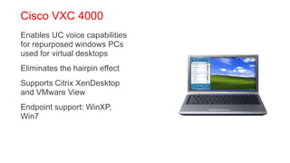 Cisco VXC 4000
 Enables UC voice capabilities
  for repurposed windows PCs
  used for virtual desktops
 Eliminates the hairpin effect
 Supports Citrix XenDesktop
  and VMware View
 Endpoint support: WinXP,
  Win7
 