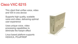 Cisco VXC 6215
  Thin client that unifies voice, video
   and VDI in one device
  Supports high quality, scalable
   voice and video, delivering optimal
   user experience
  Uses unique voice, video
   processing capabilities to
   eliminate the hairpin effect
  Linux based platform supports
   HDX/ICA, PCoIP/RDP
 