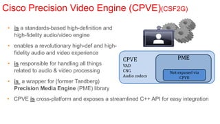 Cisco Precision Video Engine (CPVE)(CSF2G)
 • is a standards-based high-definition and
   high-fidelity audio/video engine
 • enables a revolutionary high-def and high-
   fidelity audio and video experience
                                                CPVE               PME
 • is responsible for handling all things       VAD
   related to audio & video processing          CNG             Not exposed via
                                                Audio codecs         CPVE
 • is a wrapper for (former Tandberg)
   Precision Media Engine (PME) library
 • CPVE is cross-platform and exposes a streamlined C++ API for easy integration
 