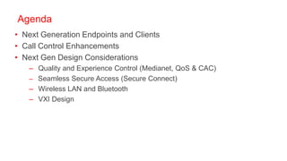 Agenda
• Next Generation Endpoints and Clients
• Call Control Enhancements
• Next Gen Design Considerations
   – Quality and Experience Control (Medianet, QoS & CAC)
   – Seamless Secure Access (Secure Connect)
   – Wireless LAN and Bluetooth
   – VXI Design
 