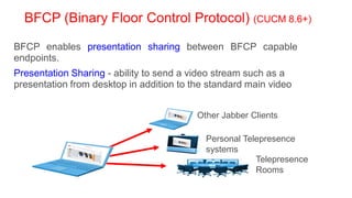 BFCP (Binary Floor Control Protocol) (CUCM 8.6+)

BFCP enables presentation sharing between BFCP capable
endpoints.
Presentation Sharing - ability to send a video stream such as a
presentation from desktop in addition to the standard main video


                                          Other Jabber Clients

                                            Personal Telepresence
                                            systems
                                                        Telepresence
                                                        Rooms
 