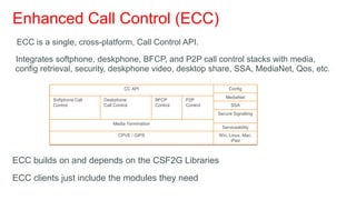 Enhanced Call Control (ECC)
 ECC is a single, cross-platform, Call Control API.

Integrates softphone, deskphone, BFCP, and P2P call control stacks with media,
config retrieval, security, deskphone video, desktop share, SSA, MediaNet, Qos, etc.

                                      CC API                                 Config
                                                                           MediaNet
           Softphone Call   Deskphone               BFCP      P2P
           Control          Call Control            Control   Control         SSA
                                                                        Secure Signalling

                                Media Termination
                                                                          Serviceability
                                   CPVE / GIPS                          Win, Linux, Mac,
                                                                              iPad



ECC builds on and depends on the CSF2G Libraries
ECC clients just include the modules they need
 
