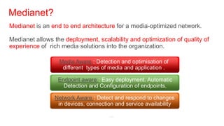 Medianet?
Medianet is an end to end architecture for a media-optimized network.

Medianet allows the deployment, scalability and optimization of quality of
experience of rich media solutions into the organization.

                  Media Aware : Detection and optimisation of
                   different types of media and application .

                  Endpoint aware : Easy deployment. Automatic
                    Detection and Configuration of endpoints.

                Network Aware : Detect and respond to changes
                 in devices, connection and service availability
 