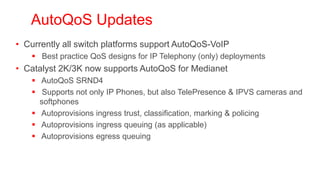AutoQoS Updates
• Currently all switch platforms support AutoQoS-VoIP
     Best practice QoS designs for IP Telephony (only) deployments
• Catalyst 2K/3K now supports AutoQoS for Medianet
     AutoQoS SRND4
     Supports not only IP Phones, but also TelePresence & IPVS cameras and
      softphones
     Autoprovisions ingress trust, classification, marking & policing
     Autoprovisions ingress queuing (as applicable)
     Autoprovisions egress queuing



  http://www.cisco.com/en/US/docs/solutions/Enterprise/WAN_and_MAN/QoS_SRND_40/QoSCampus_40.html#wp1098289
 