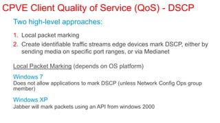 CPVE Client Quality of Service (QoS) - DSCP
  Two high-level approaches:
  1. Local packet marking
  2. Create identifiable traffic streams edge devices mark DSCP, either by
     sending media on specific port ranges, or via Medianet

  Local Packet Marking (depends on OS platform)
  Windows 7
  Does not allow applications to mark DSCP (unless Network Config Ops group
  member)

  Windows XP
  Jabber will mark packets using an API from windows 2000
 