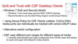 QoS and Trust with CSF Desktop Clients
 Windows 7 QoS and Security Model
    Windows 7 user mode apps cant set QOS / DSCP markings.
    Recommended to use the QOS Policy Engine via AD Group Policies

 Using Group Policy for CSF Clients (Jabber, CUCI-LYNC)
media ports can individually be marked with correct DSCP value

 Alternative switch configuration

 CSF uses different port ranges for different types of media
    Centrally administrated port range configuration from CUCM, lower half utilized
    for audio and upper half utilized for video streams
 