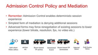 Admission Control Policy and Mediation

• Remember: Admission Control enables deterministic session
  experience
• Simplest form of mediation is denying additional sessions
• Advanced forms may force renegotiation of existing sessions to lower
  experience (lower bitrate, resolution, fps, no video etc.)




   Soft client   ad-hoc   Room based   Scheduled   Room based TP   Internal   Call Centre
  Video adhoc      VC      TP ad-hoc                 Scheduled      Voice       Voice
                                         Event
 