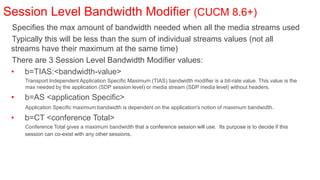 Session Level Bandwidth Modifier (CUCM 8.6+)
 Specifies the max amount of bandwidth needed when all the media streams used
 Typically this will be less than the sum of individual streams values (not all
 streams have their maximum at the same time)
 There are 3 Session Level Bandwidth Modifier values:
 • b=TIAS:<bandwidth-value>
     Transport Independent Application Specific Maximum (TIAS) bandwidth modifier is a bit-rate value. This value is the
     max needed by the application (SDP session level) or media stream (SDP media level) without headers.

 •   b=AS <application Specific>
     Application Specific maximum bandwidth is dependent on the application's notion of maximum bandwidth .

 •   b=CT <conference Total>
     Conference Total gives a maximum bandwidth that a conference session will use. Its purpose is to decide if this
     session can co-exist with any other sessions.
 