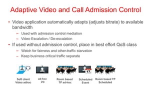 Adaptive Video and Call Admission Control
• Video application automatically adapts (adjusts bitrate) to available
  bandwidth
    – Used with admission control mediation
    – Video Escalation / De-escalation
• If used without admission control, place in best effort QoS class
    – Watch for fairness and other-traffic starvation
    – Keep business critical traffic separate




    Soft client   ad-hoc      Room based    Scheduled   Room based TP
   Video adhoc      VC         TP ad-hoc      Event       Scheduled
 