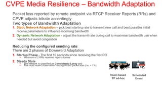 CVPE Media Resilience – Bandwidth Adaptation
  Packet loss reported by remote endpoint via RTCP Receiver Reports (RRs) and
  CPVE adjusts bitrate accordingly
  Two types of Bandwidth Adaptation
  1. Static Network Adaptation – pick best starting rate to transmit new call and best possible initial
     receive parameters to influence incoming bandwidth
  2. Dynamic Network Adaptation - adjust the transmit rate during call to maximise bandwidth use when
     needed but avoid congestion

  Reducing the configured sending rate:
  There are 2 phases of Downward Adaptation
  1. Startup Phase - The first 10 seconds since receiving the first RR
       •   Minimum of 2 RRs received reports losses
  2. Steady State
       •   The network is classified as Consistently Lossy and
       •   The most recent observation has significant packet loss (i.e. > 1%)


                                                                                 Room based   Scheduled
                                                                                  TP ad-hoc     Event
 