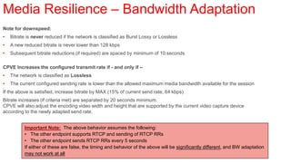 Media Resilience – Bandwidth Adaptation
Note for downspeed:
•   Bitrate is never reduced if the network is classified as Burst Lossy or Lossless
•   A new reduced bitrate is never lower than 128 kbps
•   Subsequent bitrate reductions (if required) are spaced by minimum of 10 seconds

CPVE Increases the configured transmit rate if - and only if –
•   The network is classified as Lossless
•   The current configured sending rate is lower than the allowed maximum media bandwidth available for the session
If the above is satisfied, increase bitrate by MAX (15% of current send rate, 64 kbps)
Bitrate increases (if criteria met) are separated by 20 seconds minimum.
CPVE will also adjust the encoding video width and height that are supported by the current video capture device
according to the newly adapted send rate.


          Important Note: The above behavior assumes the following:
          • The other endpoint supports RTCP and sending of RTCP RRs
          • The other endpoint sends RTCP RRs every 5 seconds
          If either of these are false, the timing and behavior of the above will be significantly different, and BW adaptation
          may not work at all
 