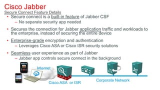 Cisco Jabber
Secure Connect Feature Details
 • Secure connect is a built-in feature of Jabber CSF
     – No separate security app needed
 • Secures the connection for Jabber application traffic and workloads to
   the enterprise, instead of securing the entire device
 • Enterprise-grade encryption and authentication
     – Leverages Cisco ASA or Cisco ISR security solutions
 • Seamless user experience as part of Jabber
     – Jabber app controls secure connect in the background

                 Internet


                                              Corporate Network
                       Cisco ASA or ISR
 