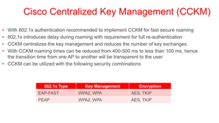 Cisco Centralized Key Management (CCKM)
• With 802.1x authentication recommended to implement CCKM for fast secure roaming
• 802.1x introduces delay during roaming with requirement for full re-authentication
• CCKM centralizes the key management and reduces the number of key exchanges.
• With CCKM roaming times can be reduced from 400-500 ms to less than 100 ms, hence
  the transition time from one AP to another will be transparent to the user
• CCKM can be utilized with the following security combinations



                  802.1x Type      Key Management         Encryption
               EAP-FAST         WPA2, WPA              AES, TKIP
               PEAP             WPA2, WPA              AES, TKIP
 