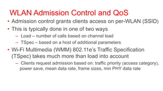 WLAN Admission Control and QoS
• Admission control grants clients access on per-WLAN (SSID)
• This is typically done in one of two ways
   – Load – number of calls based on channel load
   – TSpec – based on a host of additional parameters
• Wi-Fi Multimedia (WMM) 802.11e’s Traffic Specification
  (TSpec) takes much more than load into account
   – Clients request admission based on: traffic priority (access category),
     power save, mean data rate, frame sizes, min PHY data rate
 