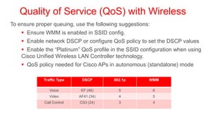 Quality of Service (QoS) with Wireless
To ensure proper queuing, use the following suggestions:
     Ensure WMM is enabled in SSID config.
     Enable network DSCP or configure QoS policy to set the DSCP values
     Enable the ―Platinum‖ QoS profile in the SSID configuration when using
    Cisco Unified Wireless LAN Controller technology.
     QoS policy needed for Cisco APs in autonomous (standalone) mode

             Traffic Type    DSCP        802.1p        WMM

                Voice        EF (46)       5               6
                Video       AF41 (34)      4               5
             Call Control   CS3 (24)       3               4
 