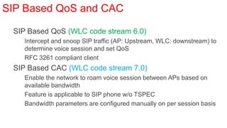 SIP Based QoS and CAC

• SIP Based QoS (WLC code stream 6.0)
   • Intercept and snoop SIP traffic (AP: Upstream, WLC: downstream) to
     determine voice session and set QoS
   • RFC 3261 compliant client
• SIP Based CAC (WLC code stream 7.0)
   • Enable the network to roam voice session between APs based on
     available bandwidth
   • Feature is applicable to SIP phone w/o TSPEC
   • Bandwidth parameters are configured manually on per session basis
 