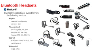 Bluetooth Headsets
 Bluetooth headsets are available from
   the following vendors
     Aliph®          www.jawbone.com
        Jawbone Icon for Cisco
        Jawbone Icon

     Plantronics® www.plantronics.com
        Discovery 655, 925, 975
        Explorer 360, 390, 395
        Voyager 510, 520, 855, Pro
     Jabra®          www.jabra.com
        BT5020, BT8040, BT5010, T533
        JX10 Series 2
     Motorola®         www.motorola.com
        H720, H780
 