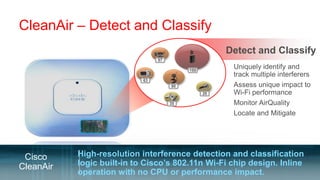 CleanAir – Detect and Classify
                                                      Detect and Classify
                                 97

                                           100
                                                       Uniquely identify and
                                                        track multiple interferers
                            63
                                      90               Assess unique impact to
                                                 20     Wi-Fi performance
                                      35               Monitor AirQuality
                                                       Locate and Mitigate




 Cisco     High-resolution interference detection and classification
CleanAir   logic built-in to Cisco’s 802.11n Wi-Fi chip design. Inline
           operation with no CPU or performance impact.
 