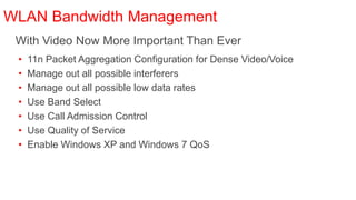 WLAN Bandwidth Management
 With Video Now More Important Than Ever
 •   11n Packet Aggregation Configuration for Dense Video/Voice
 •   Manage out all possible interferers
 •   Manage out all possible low data rates
 •   Use Band Select
 •   Use Call Admission Control
 •   Use Quality of Service
 •   Enable Windows XP and Windows 7 QoS
 