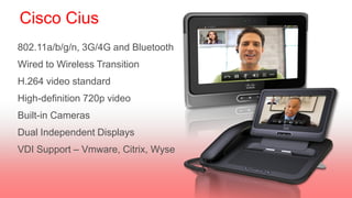 Cisco Cius
802.11a/b/g/n, 3G/4G and Bluetooth
Wired to Wireless Transition
H.264 video standard
High-definition 720p video
Built-in Cameras
Dual Independent Displays
VDI Support – Vmware, Citrix, Wyse
 
