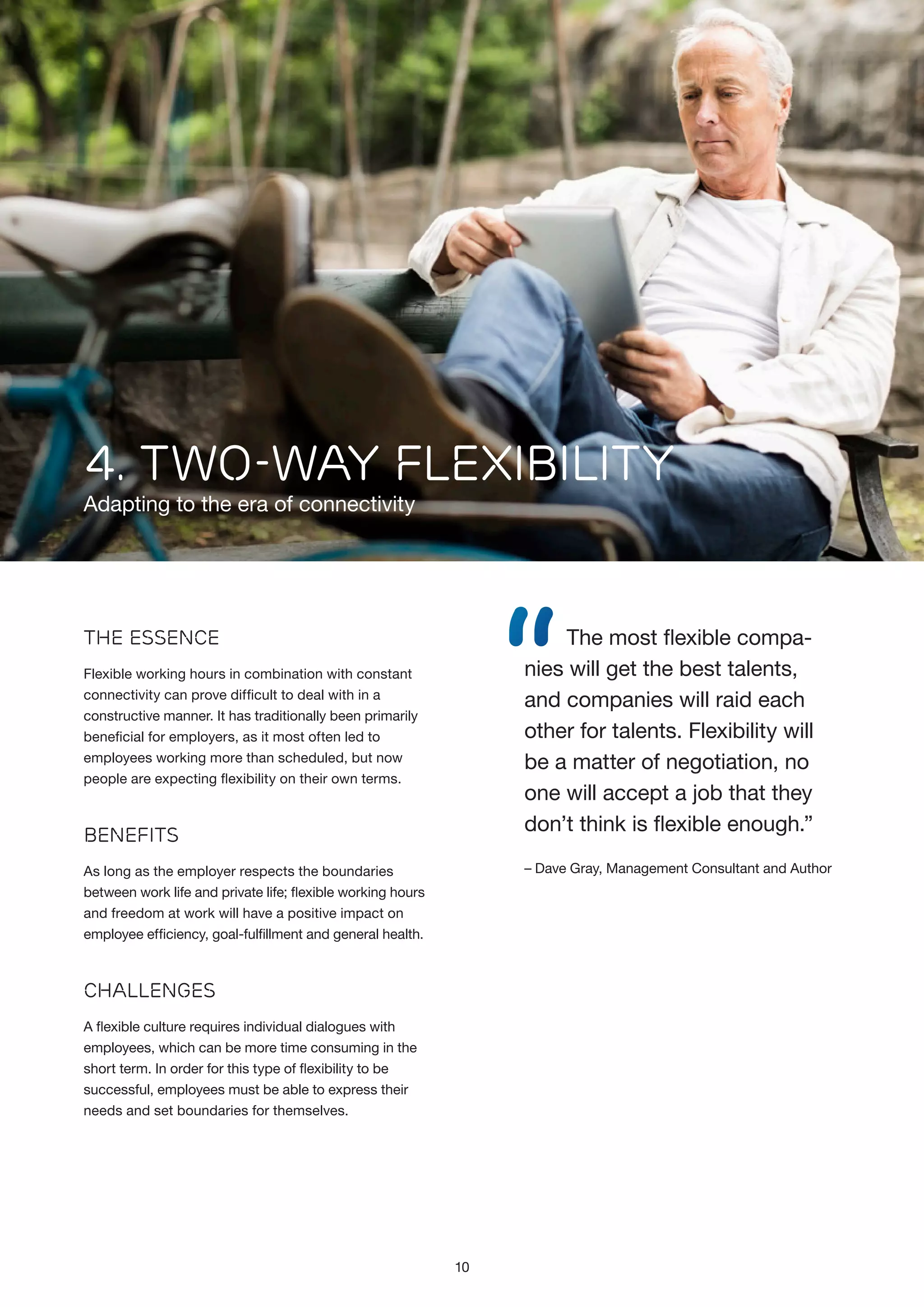 4. TWO-WAY FLEXIBILITY

Adapting to the era of connectivity

“

The most flexible companies will get the best talents,
and companies will raid each
other for talents. Flexibility will
be a matter of negotiation, no
one will accept a job that they
don’t think is flexible enough.”

The Essence
Flexible working hours in combination with constant
connectivity can prove difficult to deal with in a
constructive manner. It has traditionally been primarily
beneficial for employers, as it most often led to
employees working more than scheduled, but now
people are expecting flexibility on their own terms.

Benefits

– Dave Gray, Management Consultant and Author

As long as the employer respects the boundaries
between work life and private life; flexible working hours
and freedom at work will have a positive impact on
employee efficiency, goal-fulfillment and general health.

Challenges
A flexible culture requires individual dialogues with
employees, which can be more time consuming in the
short term. In order for this type of flexibility to be
successful, employees must be able to express their
needs and set boundaries for themselves.

10

 