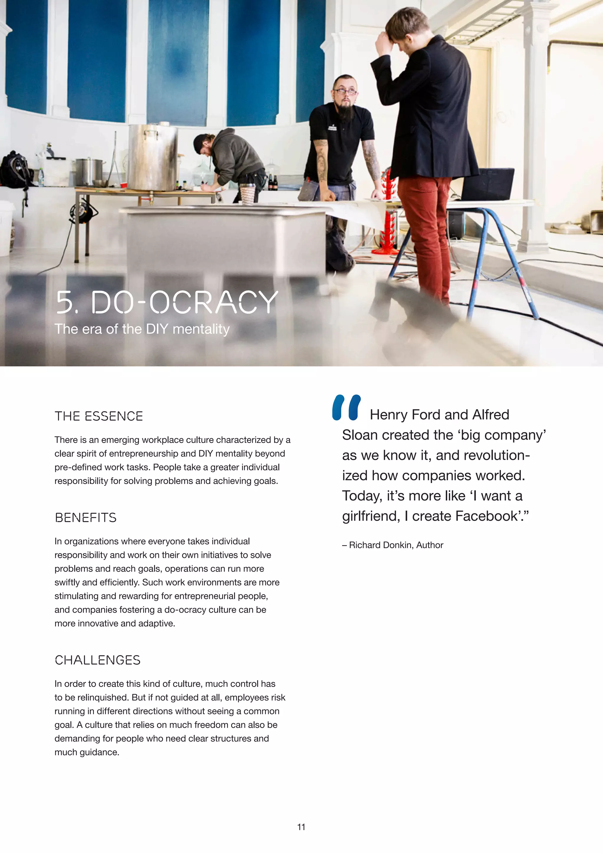 5. Do-Ocracy

The era of the DIY mentality

“

Henry Ford and Alfred
Sloan created the ‘big company’
as we know it, and revolutionized how companies worked.
Today, it’s more like ‘I want a
girlfriend, I create Facebook’.”

The Essence
There is an emerging workplace culture characterized by a
clear spirit of entrepreneurship and DIY mentality beyond
pre-defined work tasks. People take a greater individual
responsibility for solving problems and achieving goals.

Benefits
In organizations where everyone takes individual
responsibility and work on their own initiatives to solve
problems and reach goals, operations can run more
swiftly and efficiently. Such work environments are more
stimulating and rewarding for entrepreneurial people,
and companies fostering a do-ocracy culture can be
more innovative and adaptive.

– Richard Donkin, Author

Challenges
In order to create this kind of culture, much control has
to be relinquished. But if not guided at all, employees risk
running in different directions without seeing a common
goal. A culture that relies on much freedom can also be
demanding for people who need clear structures and
much guidance.

11

 