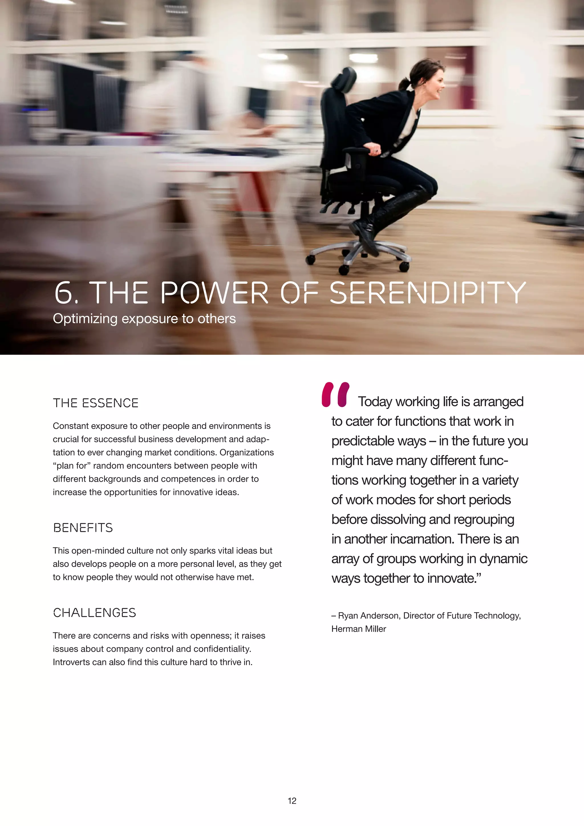 6. The power of serendipity
Optimizing exposure to others

“

Today working life is arranged
to cater for functions that work in
predictable ways – in the future you
might have many different functions working together in a variety
of work modes for short periods
before dissolving and regrouping
in another incarnation. There is an
array of groups working in dynamic
ways together to innovate.”

The Essence
Constant exposure to other people and environments is
crucial for successful business development and adaptation to ever changing market conditions. Organizations
“plan for” random encounters between people with
different backgrounds and competences in order to
increase the opportunities for innovative ideas.

Benefits
This open-minded culture not only sparks vital ideas but
also develops people on a more personal level, as they get
to know people they would not otherwise have met.

Challenges

– Ryan Anderson, Director of Future Technology,
Herman Miller

There are concerns and risks with openness; it raises
issues about company control and confidentiality.
Introverts can also find this culture hard to thrive in.

12

 
