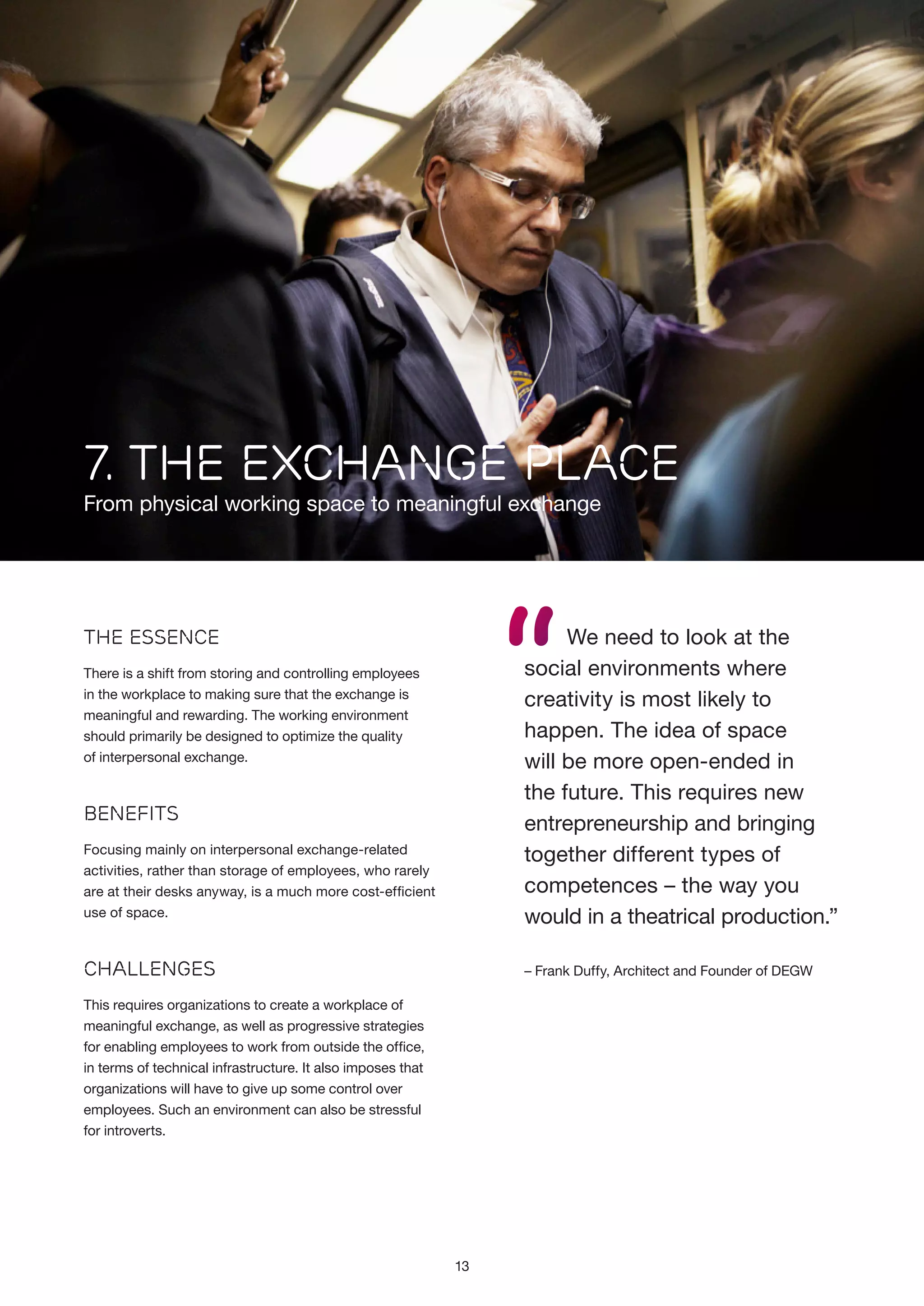7. the exchange place

From physical working space to meaningful exchange

“

We need to look at the
social environments where
creativity is most likely to
happen. The idea of space
will be more open-ended in
the future. This requires new
entrepreneurship and bringing
together different types of
competences – the way you
would in a theatrical production.”

The Essence
There is a shift from storing and controlling employees
in the workplace to making sure that the exchange is
meaningful and rewarding. The working environment
should primarily be designed to optimize the quality
of interpersonal exchange.

Benefits
Focusing mainly on interpersonal exchange-related
activities, rather than storage of employees, who rarely
are at their desks anyway, is a much more cost-efficient
use of space.

Challenges

– Frank Duffy, Architect and Founder of DEGW

This requires organizations to create a workplace of
meaningful exchange, as well as progressive strategies
for enabling employees to work from outside the office,
in terms of technical infrastructure. It also imposes that
organizations will have to give up some control over
employees. Such an environment can also be stressful
for introverts.

13

 