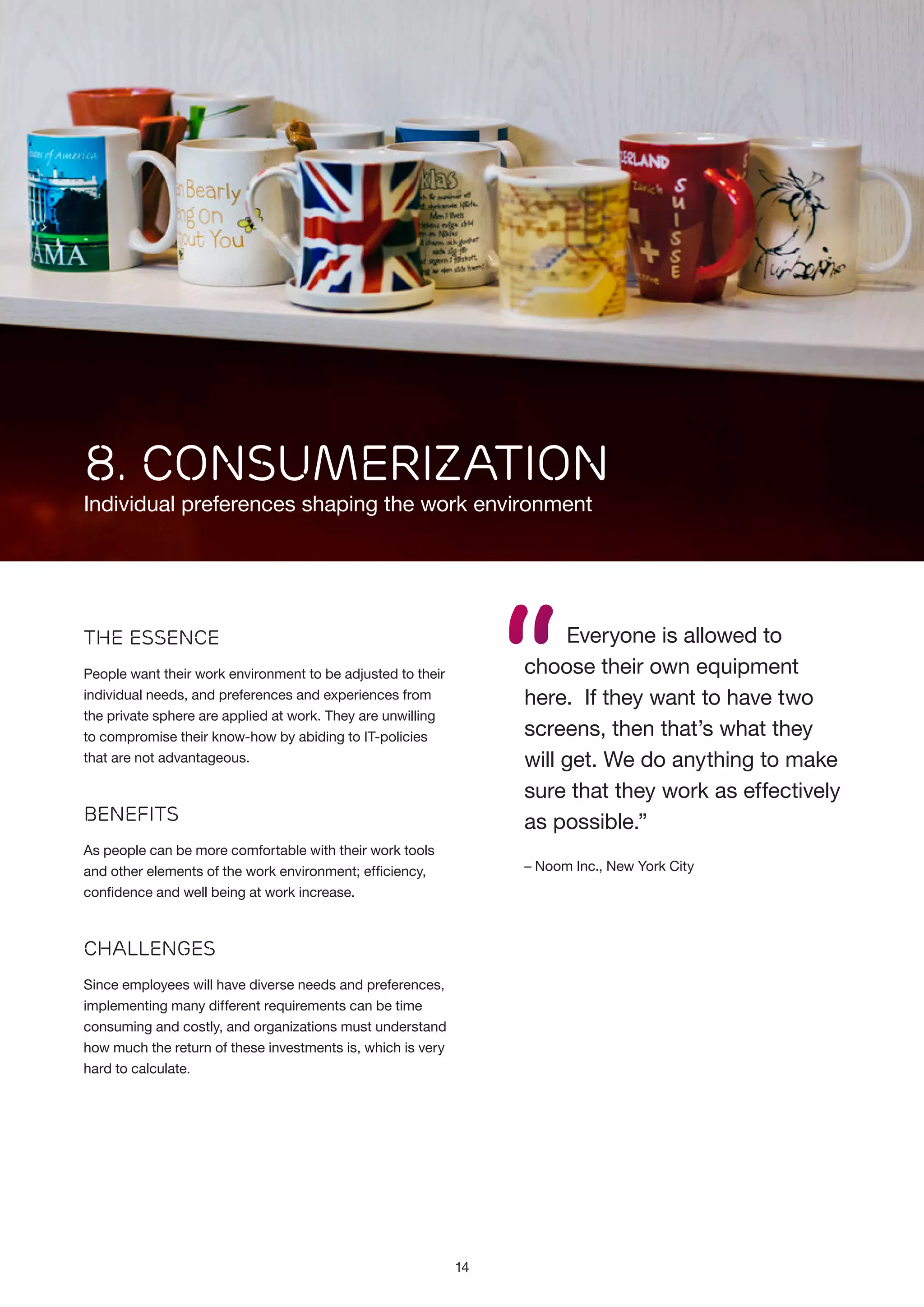8. CONSUMERIZATION

Individual preferences shaping the work environment

“

Everyone is allowed to
choose their own equipment
here. If they want to have two
screens, then that’s what they
will get. We do anything to make
sure that they work as effectively
as possible.”

The Essence
People want their work environment to be adjusted to their
individual needs, and preferences and experiences from
the private sphere are applied at work. They are unwilling
to compromise their know-how by abiding to IT-policies
that are not advantageous.

Benefits
As people can be more comfortable with their work tools
and other elements of the work environment; efficiency,
confidence and well being at work increase.

– Noom Inc., New York City

Challenges
Since employees will have diverse needs and preferences,
implementing many different requirements can be time
consuming and costly, and organizations must understand
how much the return of these investments is, which is very
hard to calculate.

14

 
