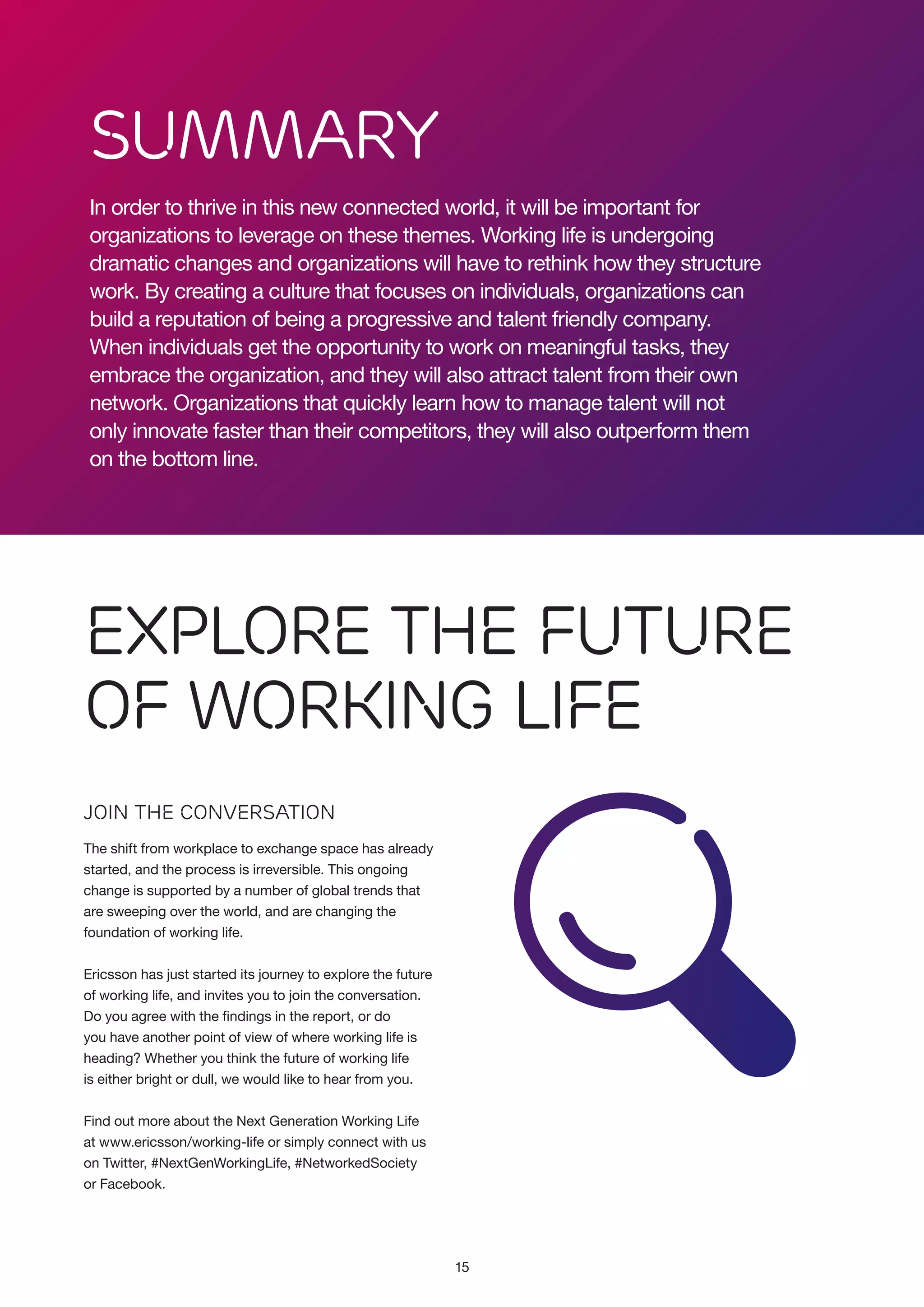 Summary
In order to thrive in this new connected world, it will be important for
organizations to leverage on these themes. Working life is undergoing
dramatic changes and organizations will have to rethink how they structure
work. By creating a culture that focuses on individuals, organizations can
build a reputation of being a progressive and talent friendly company.
When individuals get the opportunity to work on meaningful tasks, they
embrace the organization, and they will also attract talent from their own
network. Organizations that quickly learn how to manage talent will not
only innovate faster than their competitors, they will also outperform them
on the bottom line.

Explore the Future
of Working Life
Join the Conversation
The shift from workplace to exchange space has already
started, and the process is irreversible. This ongoing
change is supported by a number of global trends that
are sweeping over the world, and are changing the
foundation of working life.
Ericsson has just started its journey to explore the future
of working life, and invites you to join the conversation.
Do you agree with the findings in the report, or do
you have another point of view of where working life is
heading? Whether you think the future of working life
is either bright or dull, we would like to hear from you.
Find out more about the Next Generation Working Life
at www.ericsson/working-life or simply connect with us
on Twitter, #NextGenWorkingLife, #NetworkedSociety
or Facebook.

15

 