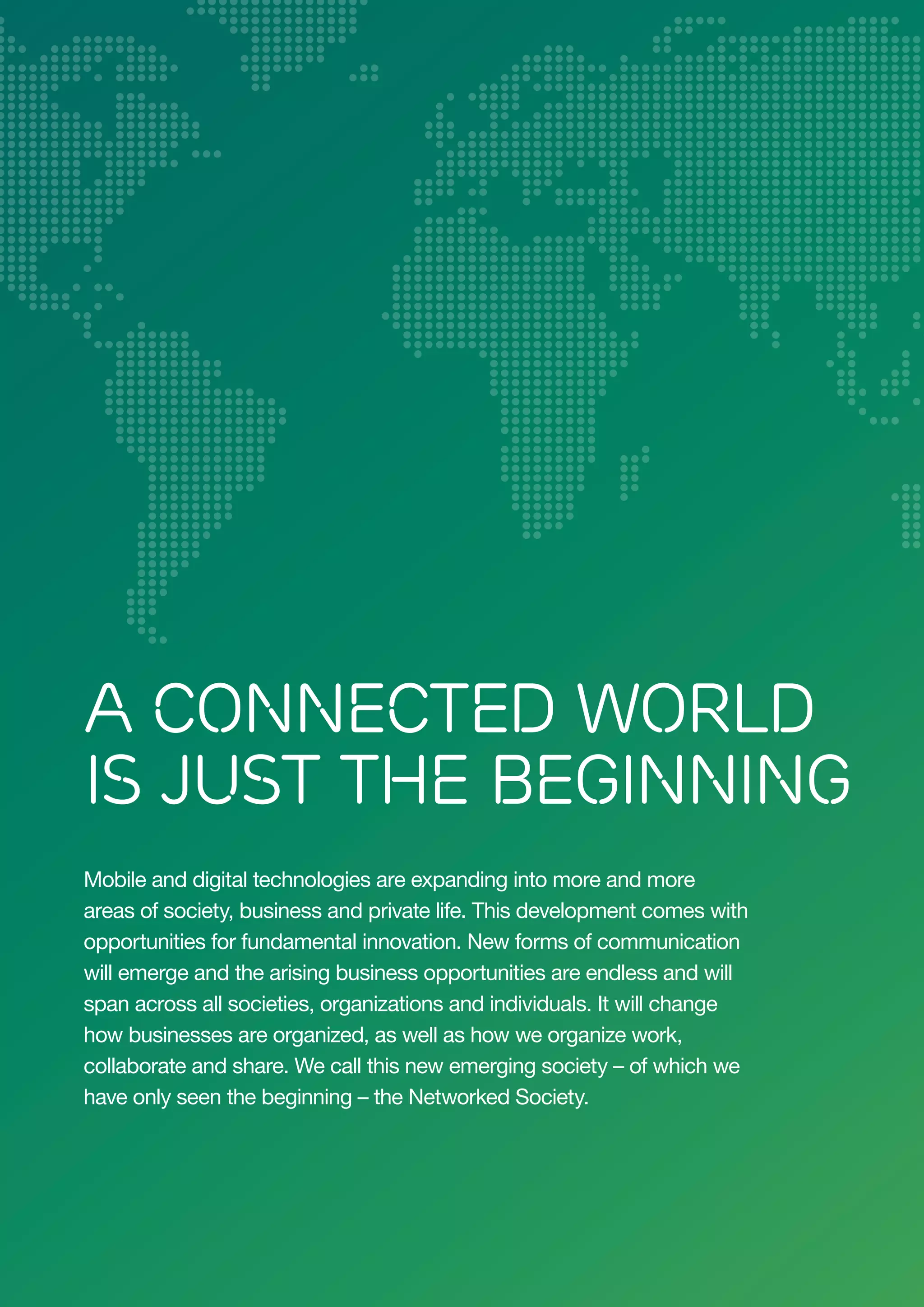 A Connected World
Is Just the Beginning
Mobile and digital technologies are expanding into more and more
areas of society, business and private life. This development comes with
opportunities for fundamental innovation. New forms of communication
will emerge and the arising business opportunities are endless and will
span across all societies, organizations and individuals. It will change
how businesses are organized, as well as how we organize work,
collaborate and share. We call this new emerging society – of which we
have only seen the beginning – the Networked Society.

2

 