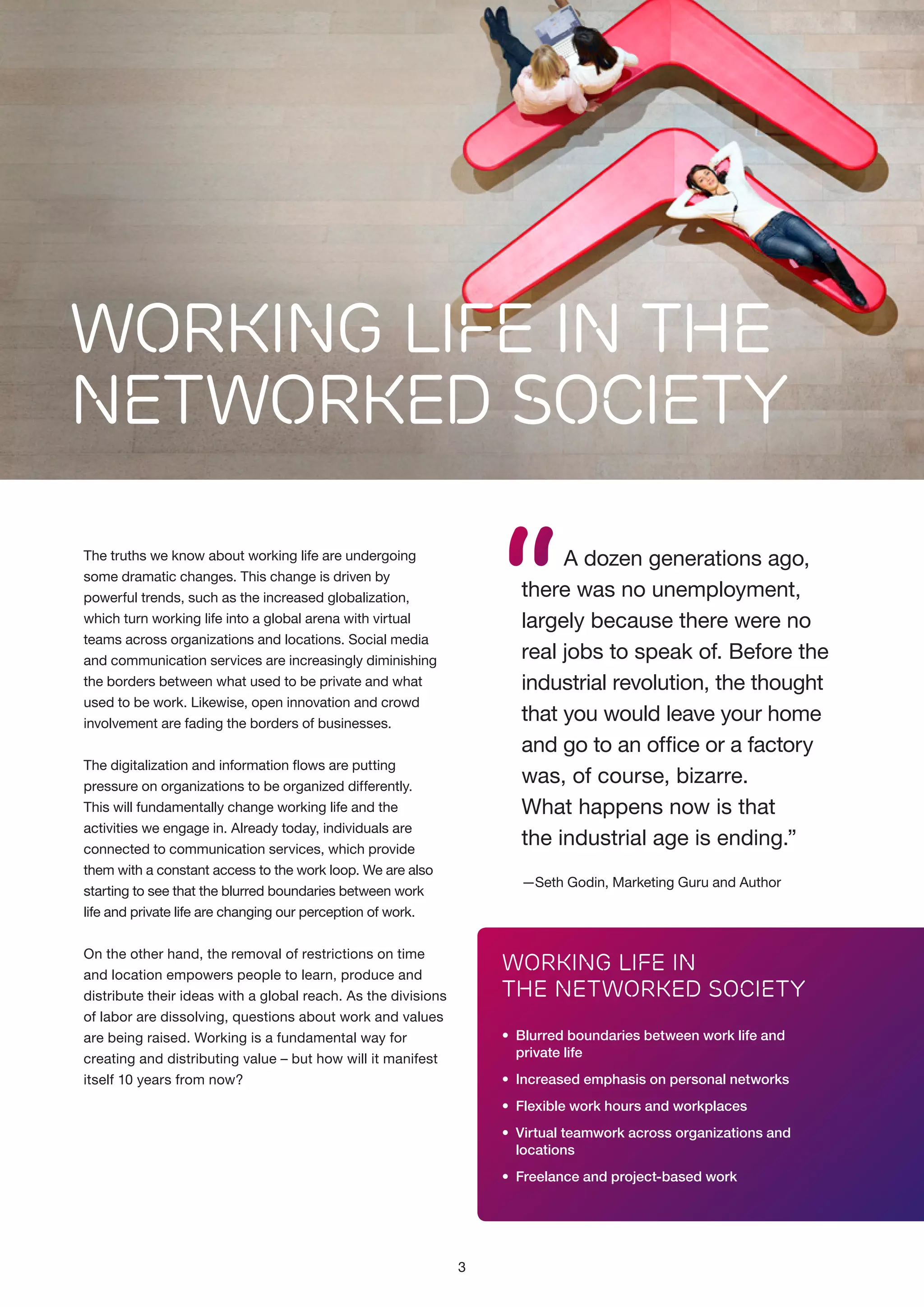 WORKING LIFE IN THE
NETWORKED SOCIETY

“

A dozen generations ago,
there was no unemployment,
largely because there were no
real jobs to speak of. Before the
industrial revolution, the thought
that you would leave your home
and go to an office or a factory
was, of course, bizarre.
What happens now is that
the industrial age is ending.”

The truths we know about working life are undergoing
some dramatic changes. This change is driven by
pow­ rful trends, such as the increased globalization,
e
which turn working life into a global arena with virtual
teams across organizations and locations. Social media
and communication services are increasingly diminishing
the borders between what used to be private and what
used to be work. Likewise, open innovation and crowd
involvement are fading the borders of businesses.
The digitalization and information flows are putting
pressure on organizations to be organized differently.
This will fundamentally change working life and the
activities we engage in. Already today, individuals are
connected to communication services, which provide
them with a constant access to the work loop. We are also
starting to see that the blurred boundaries between work
life and private life are changing our perception of work.

­
—Seth Godin, Marketing Guru and Author

On the other hand, the removal of restrictions on time
and location empowers people to learn, produce and
distribute their ideas with a global reach. As the divisions
of labor are dissolving, questions about work and values
are being raised. Working is a fundamental way for
creating and distributing value – but how will it manifest
itself 10 years from now?

Working Life in
the Networked Society
•	 Blurred boundaries between work life and
	 private life
•	 Increased emphasis on personal networks
•	 Flexible work hours and workplaces
•	 Virtual teamwork across organizations and
	locations
•	 Freelance and project-based work

3

 