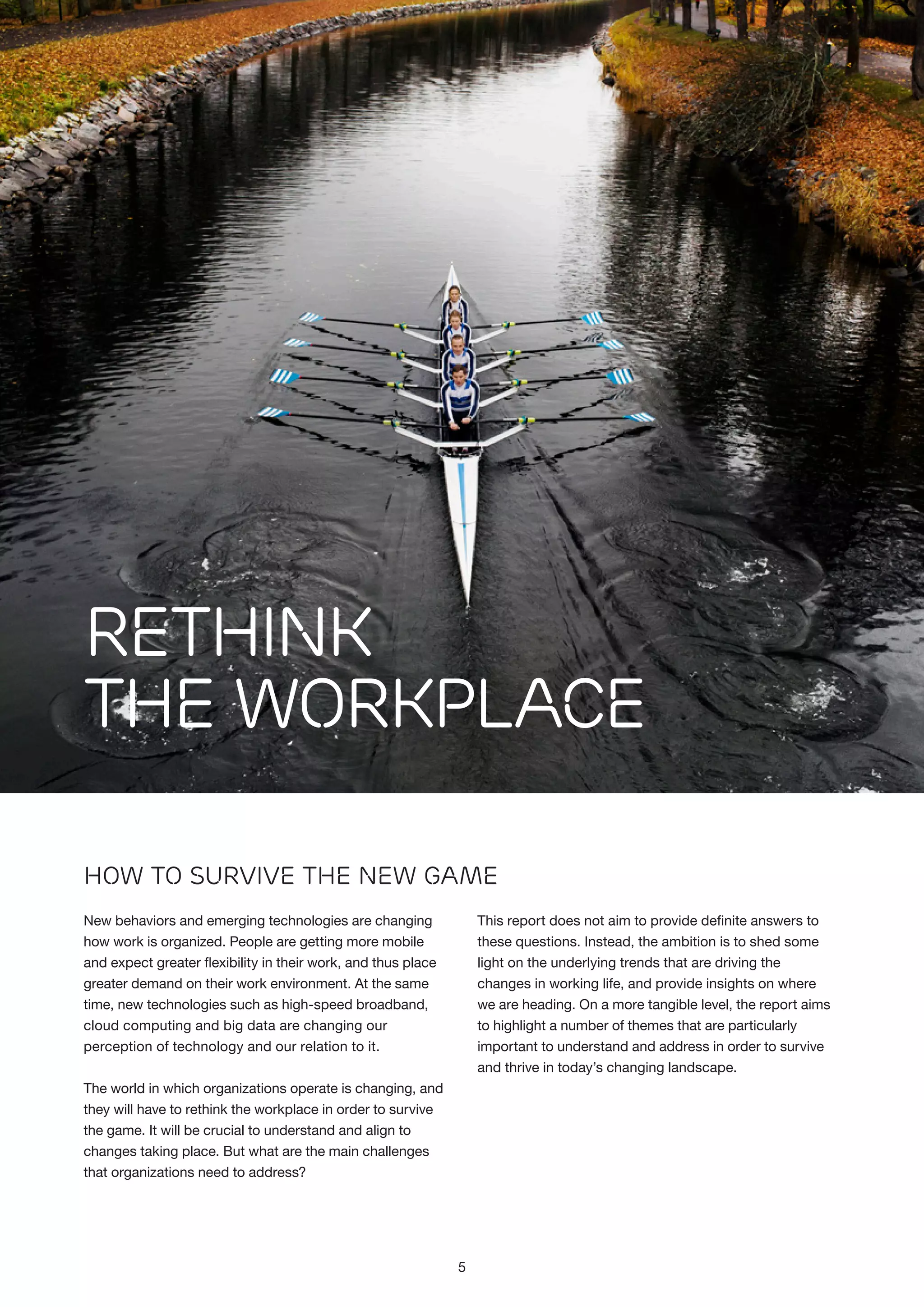 Rethink
the Workplace
How to Survive the New GamE
New behaviors and emerging technologies are changing
how work is organized. People are getting more mobile
and expect greater flexibility in their work, and thus place
greater demand on their work environment. At the same
time, new technologies such as high-speed broadband,
cloud computing and big data are changing our
perception of technology and our relation to it.

This report does not aim to provide definite answers to
these questions. Instead, the ambition is to shed some
light on the underlying trends that are driving the
changes in working life, and provide insights on where
we are heading. On a more tangible level, the report aims
to highlight a number of themes that are particularly
important to understand and address in order to survive
and thrive in today’s changing landscape.

The world in which organizations operate is changing, and
they will have to rethink the workplace in order to survive
the game. It will be crucial to understand and align to
changes taking place. But what are the main challenges
that organizations need to address?

5

 