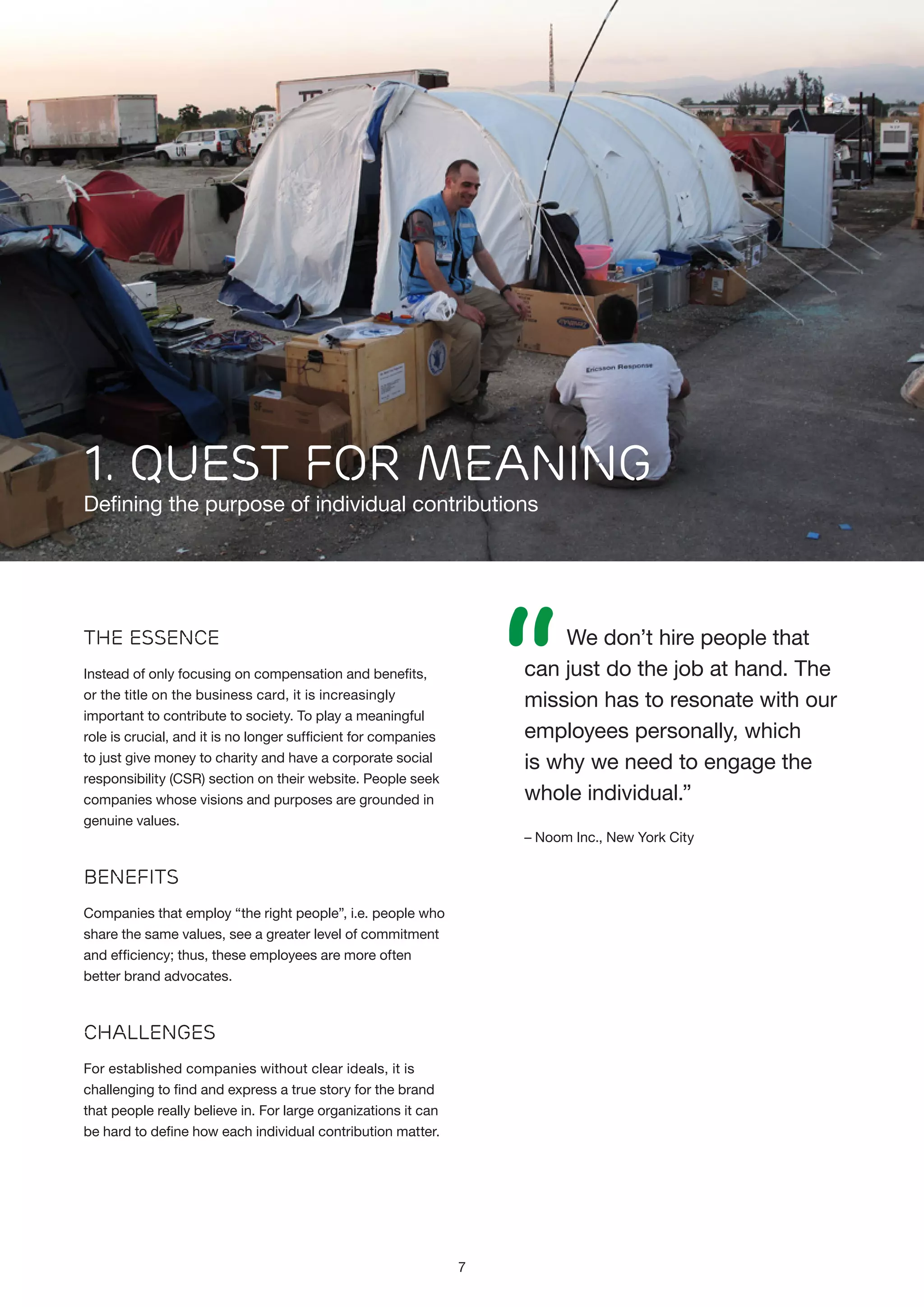 1. QUEST FOR MEANING

Defining the purpose of individual contributions

“

We don’t hire people that
can just do the job at hand. The
mission has to resonate with our
employees personally, which
is why we need to engage the
whole individual.”

The Essence
Instead of only focusing on compensation and benefits,
or the title on the business card, it is increasingly
important to contribute to society. To play a meaningful
role is crucial, and it is no longer sufficient for companies
to just give money to charity and have a corporate social
responsibility (CSR) section on their website. People seek
companies whose visions and purposes are grounded in
genuine values.

– Noom Inc., New York City

Benefits
Companies that employ “the right people”, i.e. people who
share the same values, see a greater level of commitment
and efficiency; thus, these employees are more often
better brand advocates.

Challenges
For established companies without clear ideals, it is
challenging to find and express a true story for the brand
that people really believe in. For large organizations it can
be hard to define how each individual contribution matter.

7

 