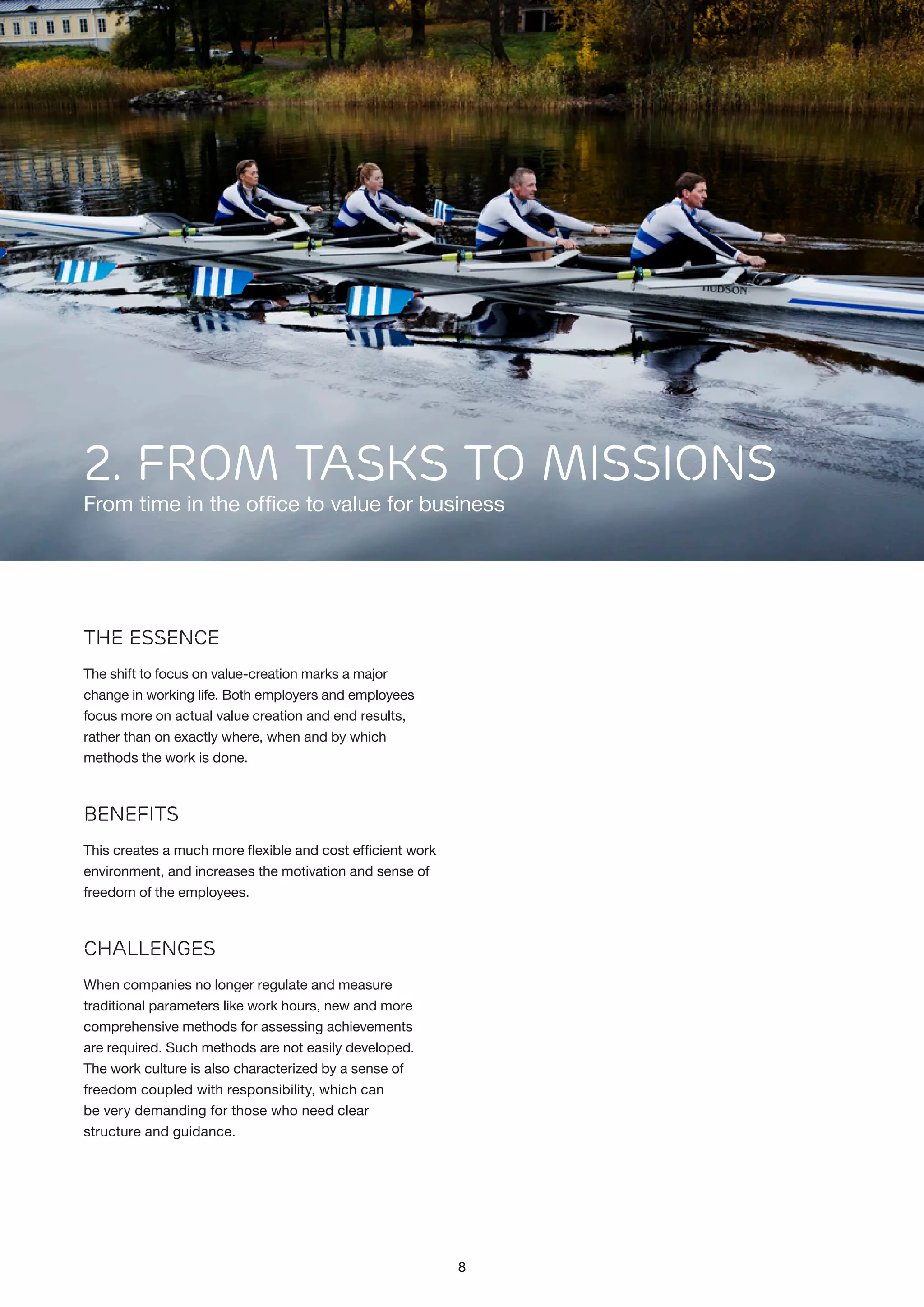 2. FROM TASKS TO MISSIONS

From time in the office to value for business

The Essence
The shift to focus on value-creation marks a major
change in working life. Both employers and employees
focus more on actual value creation and end results,
rather than on exactly where, when and by which
methods the work is done.

Benefits
This creates a much more flexible and cost efficient work
environment, and increases the motivation and sense of
freedom of the employees.

Challenges
When companies no longer regulate and measure
traditional parameters like work hours, new and more
comprehensive methods for assessing achievements
are required. Such methods are not easily developed.
The work culture is also characterized by a sense of
freedom coupled with responsibility, which can
be very demanding for those who need clear
structure and guidance.

8

 