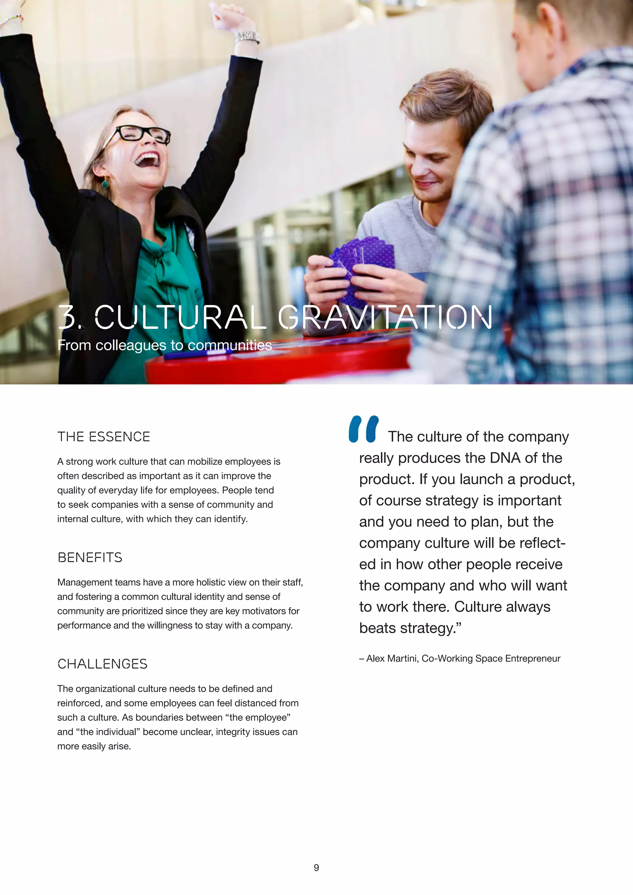 3. CULTURAL GRAVITATION

From colleagues to communities

“

The culture of the company
really produces the DNA of the
product. If you launch a product,
of course strategy is important
and you need to plan, but the
company culture will be reflected in how other people receive
the company and who will want
to work there. Culture always
beats strategy.”

The Essence
A strong work culture that can mobilize employees is
often described as important as it can improve the
quality of everyday life for employees. People tend
to seek companies with a sense of community and
internal culture, with which they can identify.

Benefits
Management teams have a more holistic view on their staff,
and fostering a common cultural identity and sense of
community are prioritized since they are key motivators for
performance and the willingness to stay with a company.

– Alex Martini, Co-Working Space Entrepreneur

Challenges
The organizational culture needs to be defined and
reinforced, and some employees can feel distanced from
such a culture. As boundaries between “the employee”
and “the individual” become unclear, integrity issues can
more easily arise.

9

 