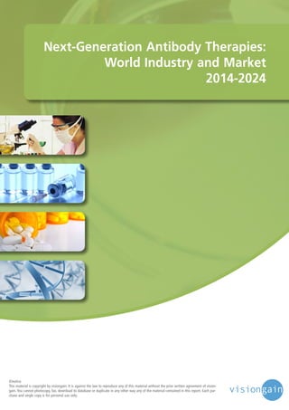 Next-Generation Antibody Therapies:
World Industry and Market
2014-2024

©notice
This material is copyright by visiongain. It is against the law to reproduce any of this material without the prior written agreement of visiongain. You cannot photocopy, fax, download to database or duplicate in any other way any of the material contained in this report. Each purchase and single copy is for personal use only.

 