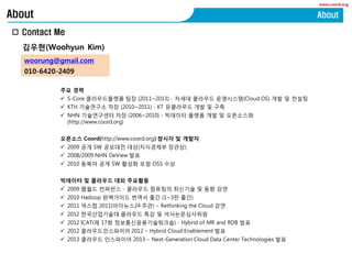 www.coord.org
? Contact Me
About About
woorung@gmail.com
010-6420-2409
???(Woohyun Kim)
?? ??
? S-Core ??????? ?? (2011~2013) - ??? ???? ?????(Cloud OS) ?? ? ???
? KTH ????? ?? (2010~2011) - KT ????? ?? ? ??
? NHN ?????? ?? (2006~2010) - ???? ??? ?? ? ?????
(http://www.coord.org)
???? Coord(http://www.coord.org) ??? ? ???
? 2009 ?? SW ???? ??(????? ???)
? 2008/2009 NHN DeView ??
? 2010 ??? ?? SW ??? ?? OSS ??
???? ? ???? ?? ????
? 2009 ??? ???? - ???? ???? ???? ? ?? ??
? 2010 Hadoop ????? ??? ?? (1~3? ??)
? 2011 ??? 2011(????24 ??) C Rethinking the Cloud ??
? 2012 ??????? ???? ?? ? ????????
? 2012 ICAT(? 17? ???????????) - Hybrid of MR and RDB ??
? 2012 ????????? 2012 C Hybrid Cloud Enablement ??
? 2013 ???? ????? 2013 C Next-Generation Cloud Data Center Technologies ??
 
