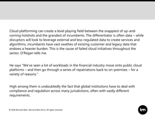 © 2020 Bernard Marr, Bernard Marr & Co. All rights reserved
Cloud platforming can create a level playing field between the snappiest of up-and-
coming hotshots and the grandest of incumbents. The differentiator is often data – while
disruptors will look to leverage external and less-regulated data to create services and
algorithms, incumbents have vast swathes of existing customer and legacy data that
endows a heavier burden. This is the cause of failed cloud initiatives throughout the
sector, O’Regan tells me.
He says “We’ve seen a lot of workloads in the financial industry move onto public cloud
platforms – and then go through a series of repatriations back to on-premises – for a
variety of reasons.”
High among them is undoubtedly the fact that global institutions have to deal with
compliance and regulation across many jurisdictions, often with vastly different
requirements.
 