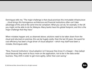 © 2020 Bernard Marr, Bernard Marr & Co. All rights reserved
Domingues tells me, "The major challenge is that cloud promises this immutable infrastructure
… cloud brings this homogenous architecture and financial institutions often can’t take
advantage of this and at the same time be compliant. What you can do, for example, in the UK
you might not be able to do for Malaysia. Many banks have this global footprint, and this is the
major challenge that they have.“
When mistakes happen and, as observed above, solutions need to be taken down from the
cloud and returned on-premise, this can be hugely costly. Over the last 10 years, the quest for
cost-efficiency has been a huge driver of cloud adoption – which may itself have been a
mistake, Domingues adds.
“Now, financial institutions’ cloud adoption isn’t because they know it’s cheaper – they [adopt
cloud because] they want to focus more on the application, not to be in the data center
business. They shift in order to get more agility, rather than cost-saving."
 