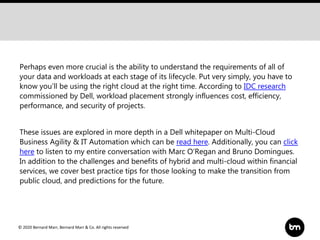 © 2020 Bernard Marr, Bernard Marr & Co. All rights reserved
Perhaps even more crucial is the ability to understand the requirements of all of
your data and workloads at each stage of its lifecycle. Put very simply, you have to
know you'll be using the right cloud at the right time. According to IDC research
commissioned by Dell, workload placement strongly influences cost, efficiency,
performance, and security of projects.
These issues are explored in more depth in a Dell whitepaper on Multi-Cloud
Business Agility & IT Automation which can be read here. Additionally, you can click
here to listen to my entire conversation with Marc O’Regan and Bruno Domingues.
In addition to the challenges and benefits of hybrid and multi-cloud within financial
services, we cover best practice tips for those looking to make the transition from
public cloud, and predictions for the future.
 