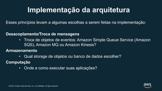 © 2019, Amazon Web Services, Inc. or its Affiliates. All rights reserved.
Implementação da arquitetura
Esses princípios levam a algumas escolhas a serem feitas na implementação:
Desacoplamento/Troca de mensagens
• Troca de objetos de eventos: Amazon Simple Queue Service (Amazon
SQS), Amazon MQ ou Amazon Kinesis?
Armazenamento
• Qual storage de objetos ou banco de dados escolher?
Computação
• Onde e como executar suas aplicações?
 