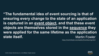© 2019, Amazon Web Services, Inc. or its Affiliates. All rights reserved.
“The fundamental idea of event sourcing is that of
ensuring every change to the state of an application
is captured in an event object, and that these event
objects are themselves stored in the sequence they
were applied for the same lifetime as the application
state itself. Martin Fowler
https://martinfowler.com/eaaDev/EventSourcing.html
 