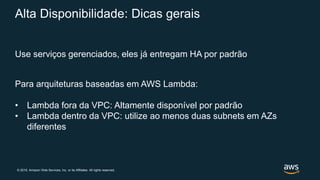 © 2019, Amazon Web Services, Inc. or its Affiliates. All rights reserved.
Alta Disponibilidade: Dicas gerais
Use serviços gerenciados, eles já entregam HA por padrão
Para arquiteturas baseadas em AWS Lambda:
• Lambda fora da VPC: Altamente disponível por padrão
• Lambda dentro da VPC: utilize ao menos duas subnets em AZs
diferentes
 