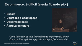 © 2019, Amazon Web Services, Inc. or its Affiliates. All rights reserved.
E-commerce: é difícil (e está ficando pior)
• Escala
• Upgrades e adaptações
• Observabilidade
• À prova de futuro
Como lidar com os seus (normalmente imprevisíveis) picos?
Como realizar updates, upgrades e adaptações em escala ?
 
